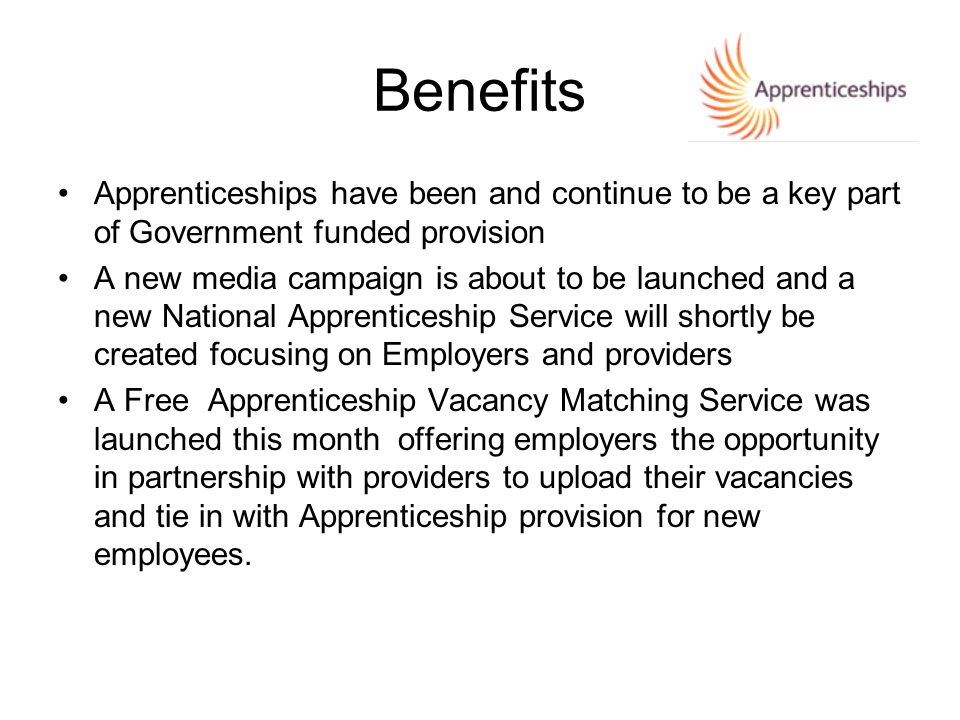 Apprenticeships have been and continue to be a key part of Government funded provision A new media campaign is about to be launched and a new National Apprenticeship Service will shortly be created focusing on Employers and providers A Free Apprenticeship Vacancy Matching Service was launched this month offering employers the opportunity in partnership with providers to upload their vacancies and tie in with Apprenticeship provision for new employees.