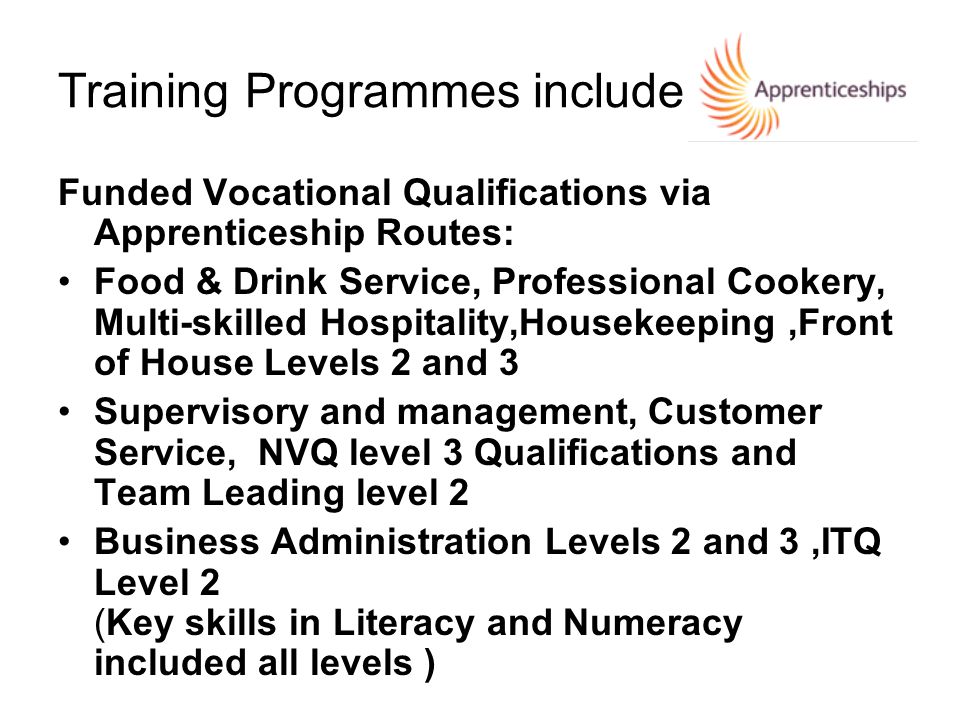 Training Programmes include Funded Vocational Qualifications via Apprenticeship Routes: Food & Drink Service, Professional Cookery, Multi-skilled Hospitality,Housekeeping,Front of House Levels 2 and 3 Supervisory and management, Customer Service, NVQ level 3 Qualifications and Team Leading level 2 Business Administration Levels 2 and 3,ITQ Level 2 (Key skills in Literacy and Numeracy included all levels )