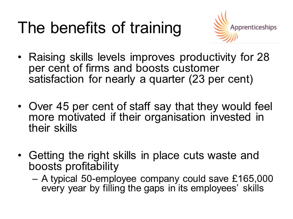 The benefits of training Raising skills levels improves productivity for 28 per cent of firms and boosts customer satisfaction for nearly a quarter (23 per cent) Over 45 per cent of staff say that they would feel more motivated if their organisation invested in their skills Getting the right skills in place cuts waste and boosts profitability –A typical 50-employee company could save £165,000 every year by filling the gaps in its employees’ skills