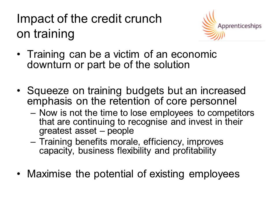 Impact of the credit crunch on training Training can be a victim of an economic downturn or part be of the solution Squeeze on training budgets but an increased emphasis on the retention of core personnel –Now is not the time to lose employees to competitors that are continuing to recognise and invest in their greatest asset – people –Training benefits morale, efficiency, improves capacity, business flexibility and profitability Maximise the potential of existing employees