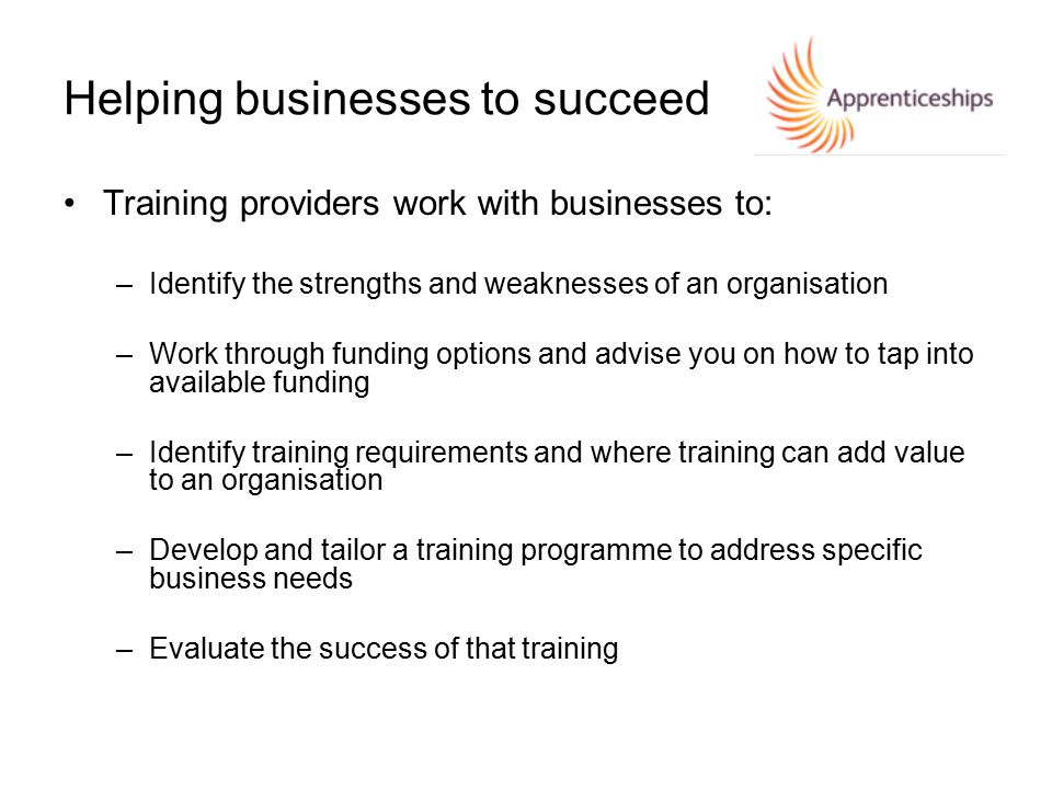 Helping businesses to succeed Training providers work with businesses to: –Identify the strengths and weaknesses of an organisation –Work through funding options and advise you on how to tap into available funding –Identify training requirements and where training can add value to an organisation –Develop and tailor a training programme to address specific business needs –Evaluate the success of that training