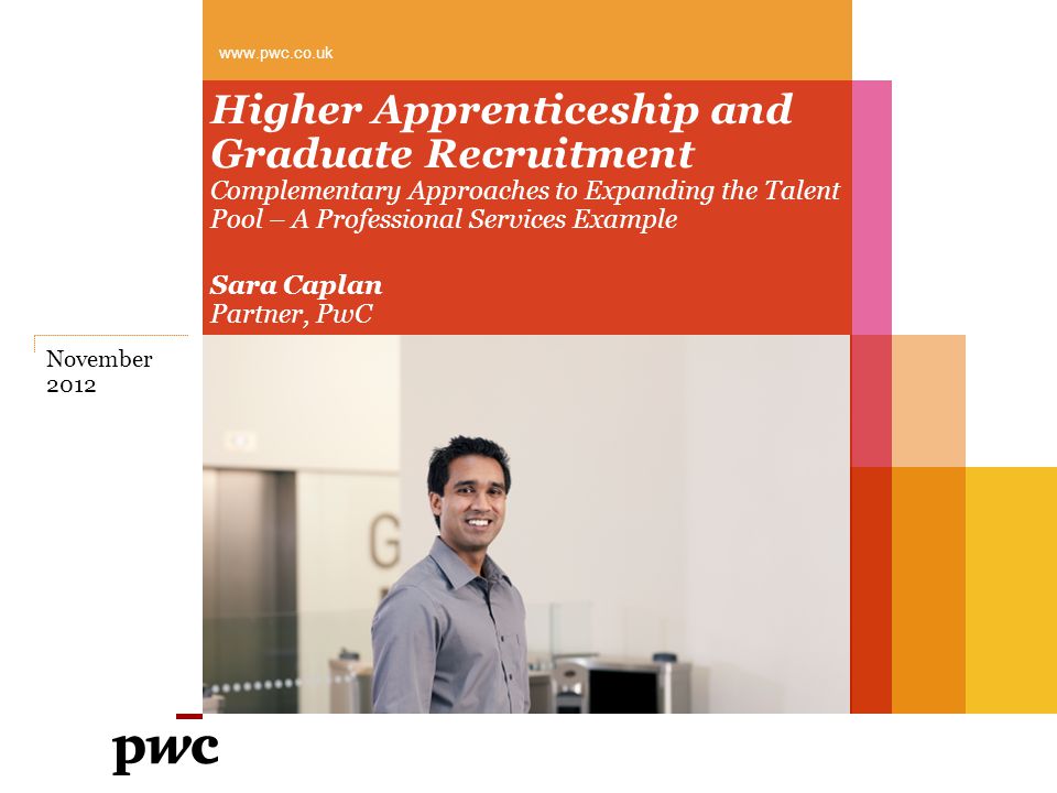Higher Apprenticeship and Graduate Recruitment Complementary Approaches to Expanding the Talent Pool – A Professional Services Example Sara Caplan Partner, PwC   November 2012