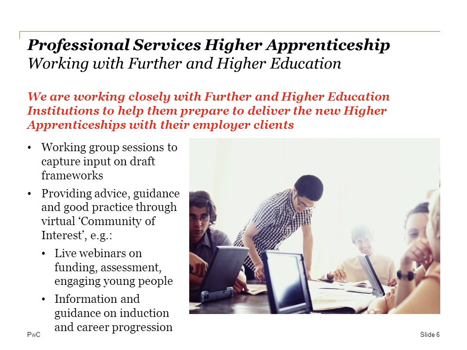 PwC Professional Services Higher Apprenticeship Working with Further and Higher Education We are working closely with Further and Higher Education Institutions to help them prepare to deliver the new Higher Apprenticeships with their employer clients Working group sessions to capture input on draft frameworks Providing advice, guidance and good practice through virtual ‘Community of Interest’, e.g.: Live webinars on funding, assessment, engaging young people Information and guidance on induction and career progression Slide 6