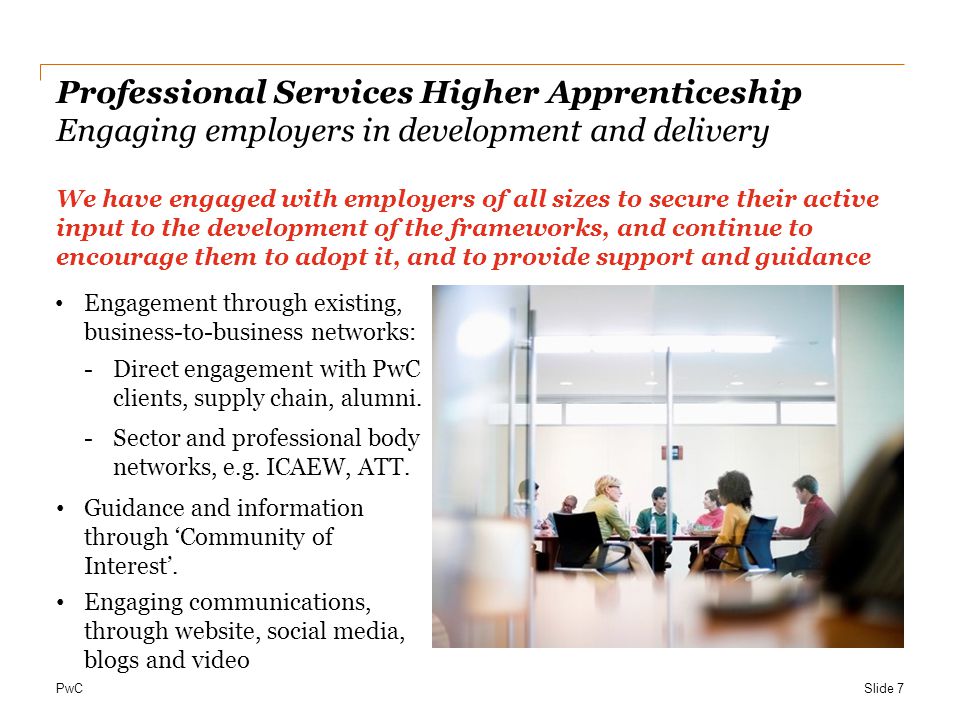 PwC Professional Services Higher Apprenticeship Engaging employers in development and delivery We have engaged with employers of all sizes to secure their active input to the development of the frameworks, and continue to encourage them to adopt it, and to provide support and guidance Engagement through existing, business-to-business networks: -Direct engagement with PwC clients, supply chain, alumni.