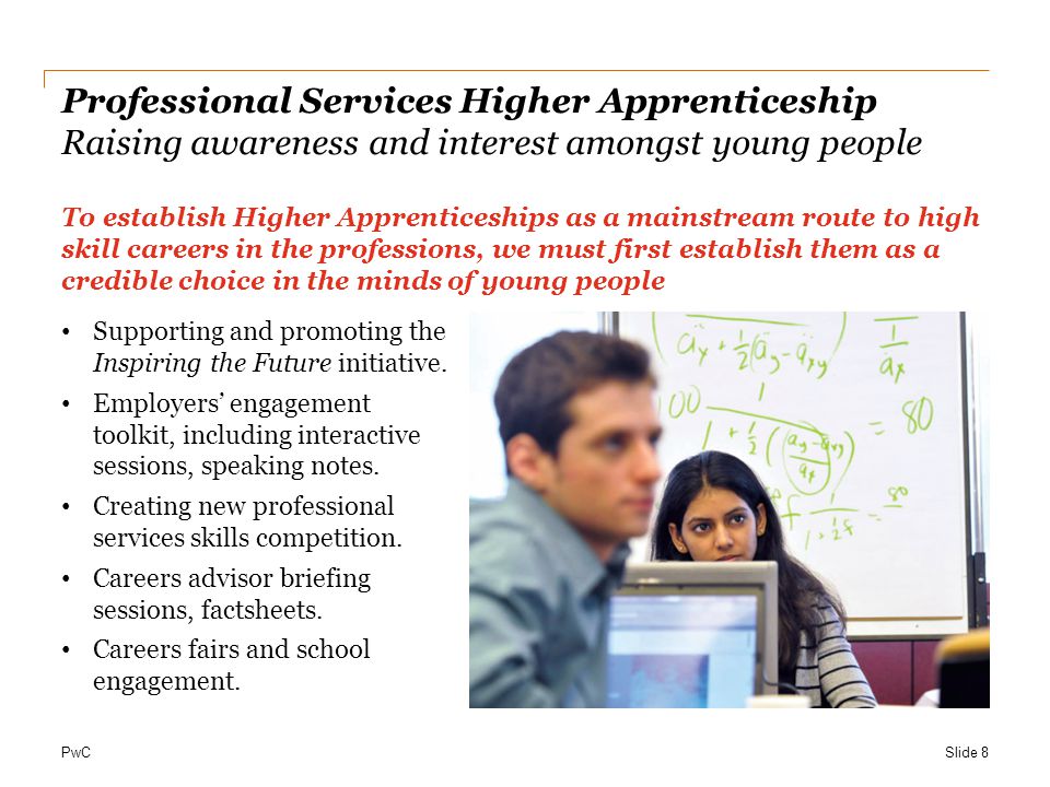 PwC Professional Services Higher Apprenticeship Raising awareness and interest amongst young people To establish Higher Apprenticeships as a mainstream route to high skill careers in the professions, we must first establish them as a credible choice in the minds of young people Supporting and promoting the Inspiring the Future initiative.