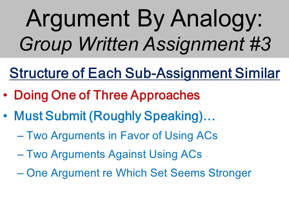 Argument By Analogy: Group Written Assignment #3 Structure of Each Sub-Assignment Similar Doing One of Three Approaches Must Submit (Roughly Speaking)… – Two Arguments in Favor of Using ACs – Two Arguments Against Using ACs – One Argument re Which Set Seems Stronger