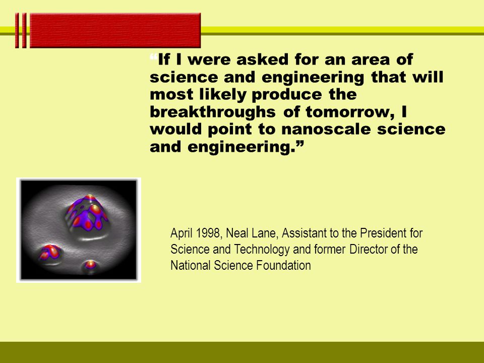If I were asked for an area of science and engineering that will most likely produce the breakthroughs of tomorrow, I would point to nanoscale science and engineering. April 1998, Neal Lane, Assistant to the President for Science and Technology and former Director of the National Science Foundation