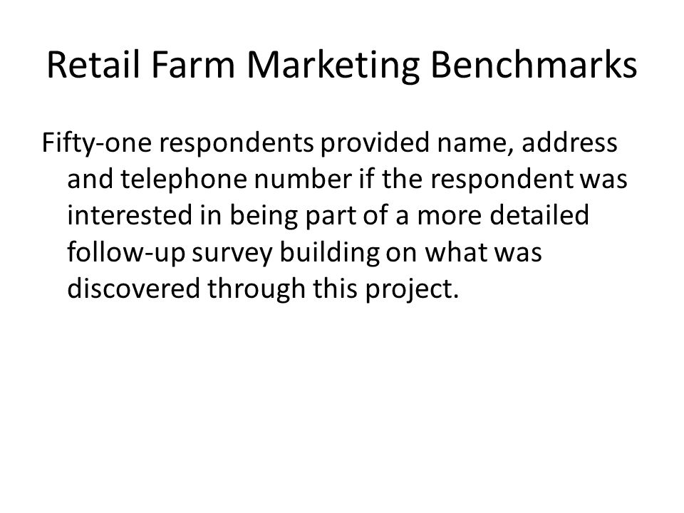 Retail Farm Marketing Benchmarks Fifty-one respondents provided name, address and telephone number if the respondent was interested in being part of a more detailed follow-up survey building on what was discovered through this project.