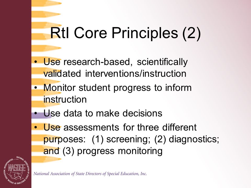 RtI Core Principles (2) Use research-based, scientifically validated interventions/instruction Monitor student progress to inform instruction Use data to make decisions Use assessments for three different purposes: (1) screening; (2) diagnostics; and (3) progress monitoring