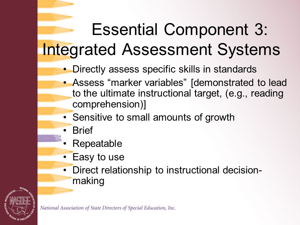 Essential Component 3: Integrated Assessment Systems Directly assess specific skills in standards Assess marker variables [demonstrated to lead to the ultimate instructional target, (e.g., reading comprehension)] Sensitive to small amounts of growth Brief Repeatable Easy to use Direct relationship to instructional decision- making
