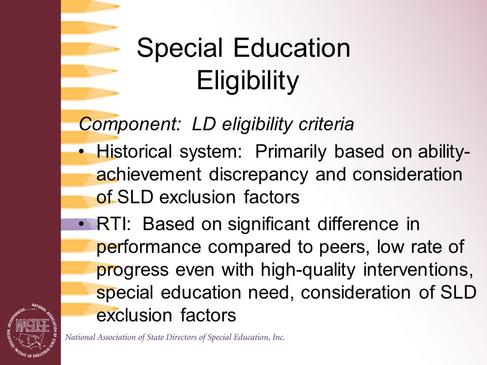 Special Education Eligibility Component: LD eligibility criteria Historical system: Primarily based on ability- achievement discrepancy and consideration of SLD exclusion factors RTI: Based on significant difference in performance compared to peers, low rate of progress even with high-quality interventions, special education need, consideration of SLD exclusion factors