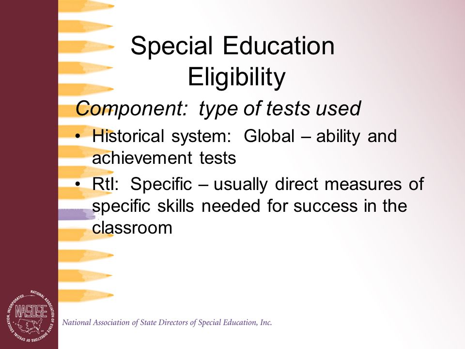 Special Education Eligibility Component: type of tests used Historical system: Global – ability and achievement tests RtI: Specific – usually direct measures of specific skills needed for success in the classroom