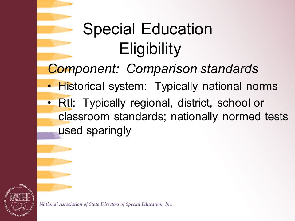 Special Education Eligibility Component: Comparison standards Historical system: Typically national norms RtI: Typically regional, district, school or classroom standards; nationally normed tests used sparingly