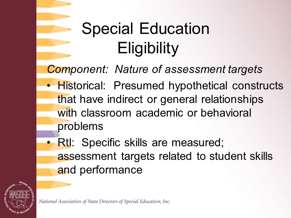 Special Education Eligibility Component: Nature of assessment targets Historical: Presumed hypothetical constructs that have indirect or general relationships with classroom academic or behavioral problems RtI: Specific skills are measured; assessment targets related to student skills and performance