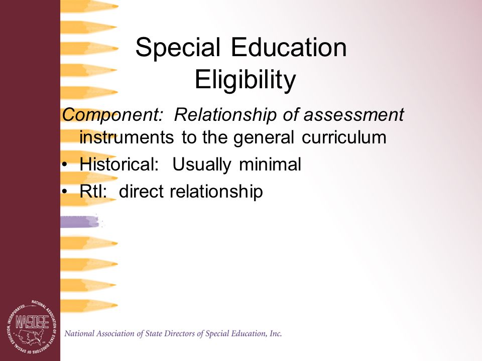 Special Education Eligibility Component: Relationship of assessment instruments to the general curriculum Historical: Usually minimal RtI: direct relationship