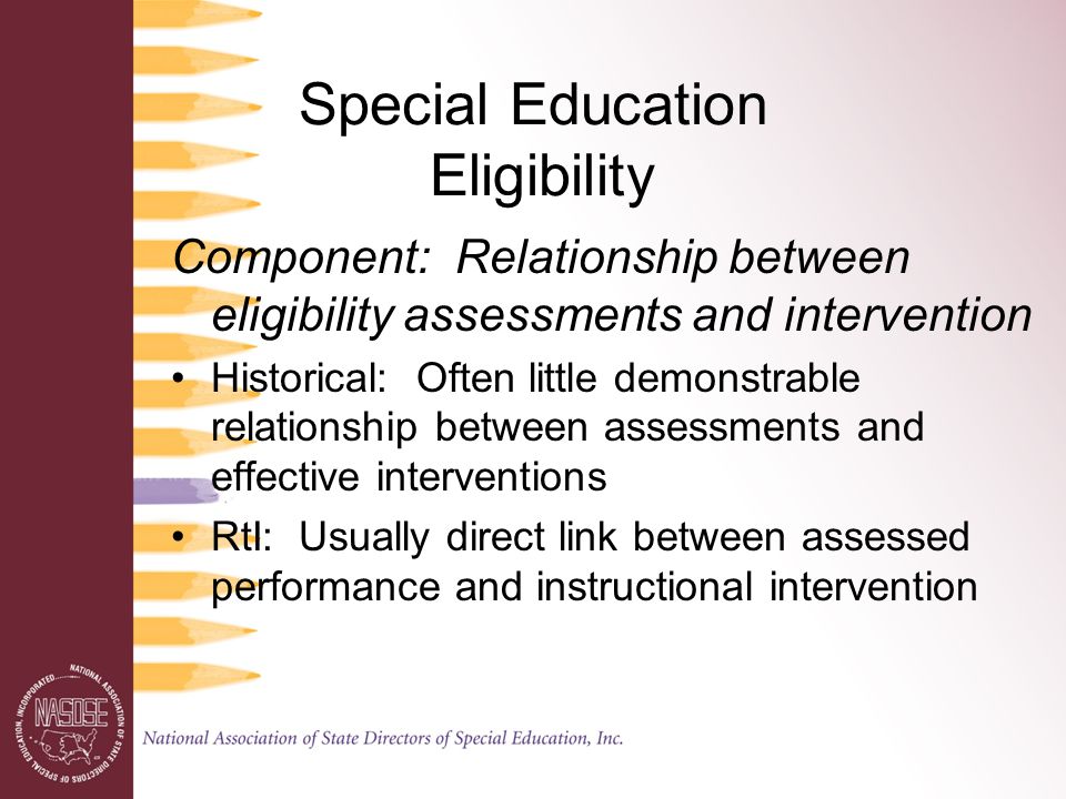 Special Education Eligibility Component: Relationship between eligibility assessments and intervention Historical: Often little demonstrable relationship between assessments and effective interventions RtI: Usually direct link between assessed performance and instructional intervention