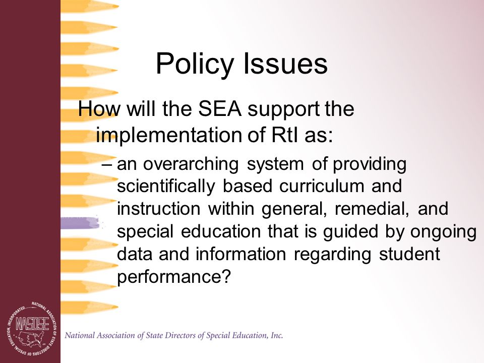 Policy Issues How will the SEA support the implementation of RtI as: –an overarching system of providing scientifically based curriculum and instruction within general, remedial, and special education that is guided by ongoing data and information regarding student performance
