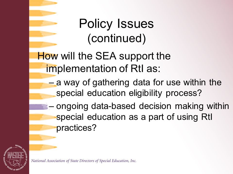 Policy Issues (continued) How will the SEA support the implementation of RtI as: –a way of gathering data for use within the special education eligibility process.