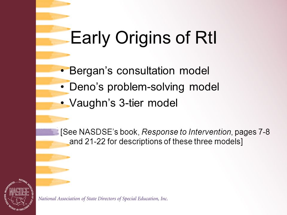 Early Origins of RtI Bergan’s consultation model Deno’s problem-solving model Vaughn’s 3-tier model [See NASDSE’s book, Response to Intervention, pages 7-8 and for descriptions of these three models]