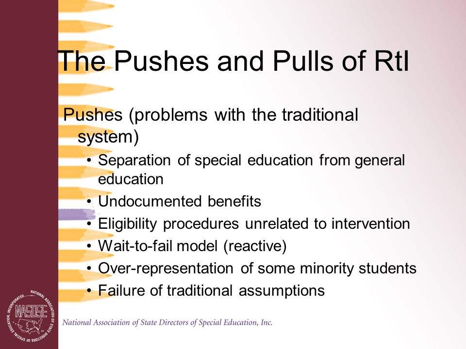 The Pushes and Pulls of RtI Pushes (problems with the traditional system) Separation of special education from general education Undocumented benefits Eligibility procedures unrelated to intervention Wait-to-fail model (reactive) Over-representation of some minority students Failure of traditional assumptions