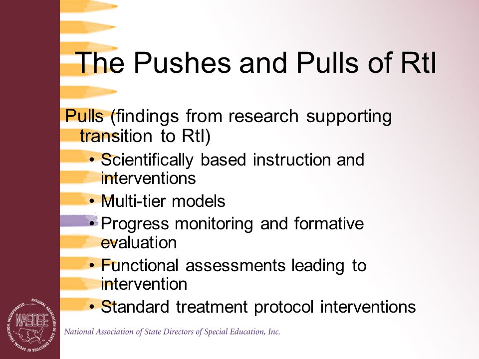 The Pushes and Pulls of RtI Pulls (findings from research supporting transition to RtI) Scientifically based instruction and interventions Multi-tier models Progress monitoring and formative evaluation Functional assessments leading to intervention Standard treatment protocol interventions