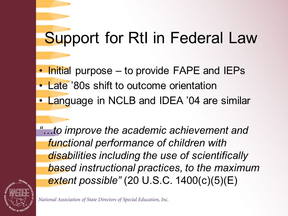 Support for RtI in Federal Law Initial purpose – to provide FAPE and IEPs Late ’80s shift to outcome orientation Language in NCLB and IDEA ’04 are similar …to improve the academic achievement and functional performance of children with disabilities including the use of scientifically based instructional practices, to the maximum extent possible (20 U.S.C.