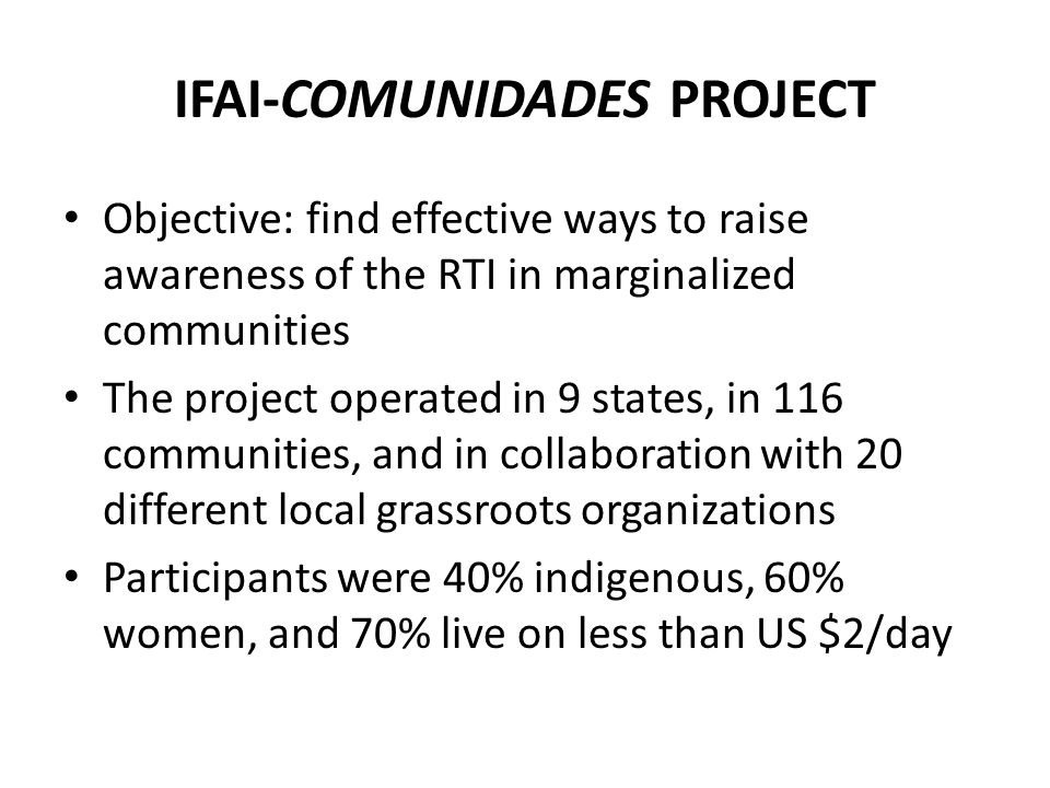 IFAI-COMUNIDADES PROJECT Objective: find effective ways to raise awareness of the RTI in marginalized communities The project operated in 9 states, in 116 communities, and in collaboration with 20 different local grassroots organizations Participants were 40% indigenous, 60% women, and 70% live on less than US $2/day