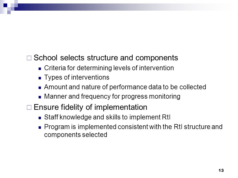 13  School selects structure and components Criteria for determining levels of intervention Types of interventions Amount and nature of performance data to be collected Manner and frequency for progress monitoring  Ensure fidelity of implementation Staff knowledge and skills to implement RtI Program is implemented consistent with the RtI structure and components selected