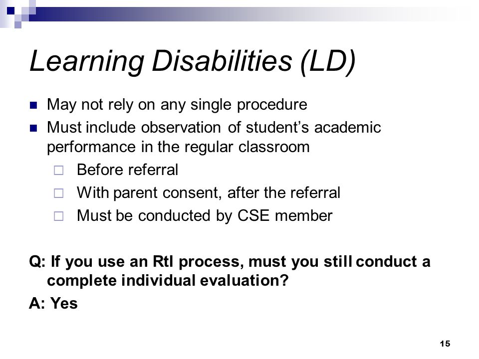 15 Learning Disabilities (LD) May not rely on any single procedure Must include observation of student’s academic performance in the regular classroom  Before referral  With parent consent, after the referral  Must be conducted by CSE member Q: If you use an RtI process, must you still conduct a complete individual evaluation.