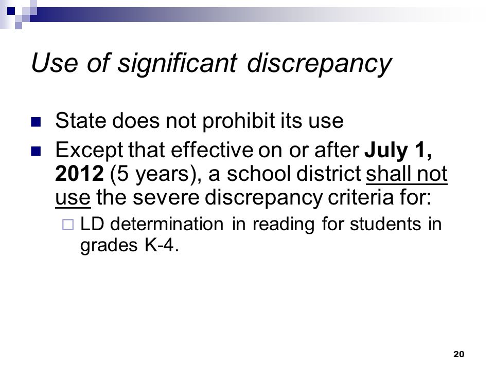 20 Use of significant discrepancy State does not prohibit its use Except that effective on or after July 1, 2012 (5 years), a school district shall not use the severe discrepancy criteria for:  LD determination in reading for students in grades K-4.