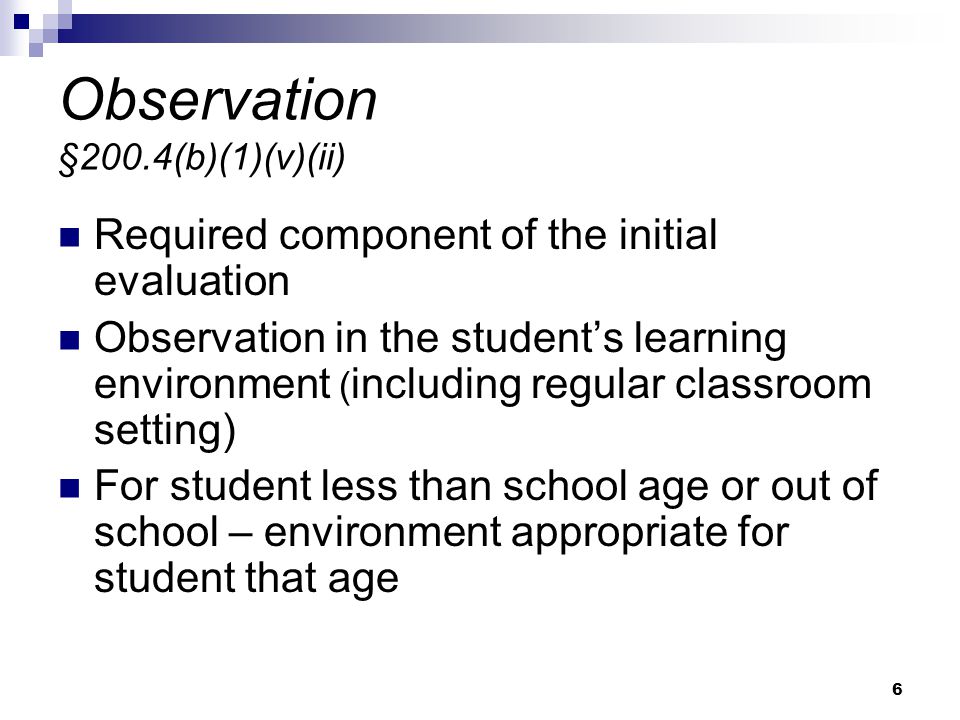6 Observation §200.4(b)(1)(v)(ii) Required component of the initial evaluation Observation in the student’s learning environment ( including regular classroom setting) For student less than school age or out of school – environment appropriate for student that age