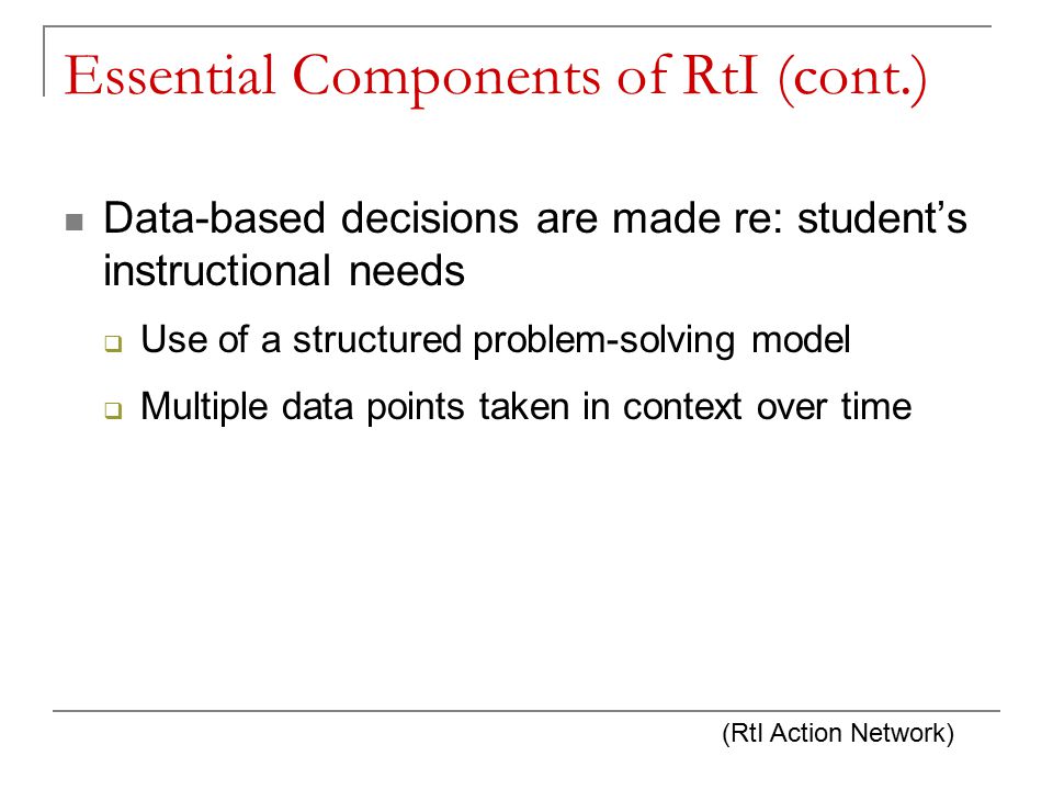 Essential Components of RtI (cont.) Data-based decisions are made re: student’s instructional needs  Use of a structured problem-solving model  Multiple data points taken in context over time (RtI Action Network)