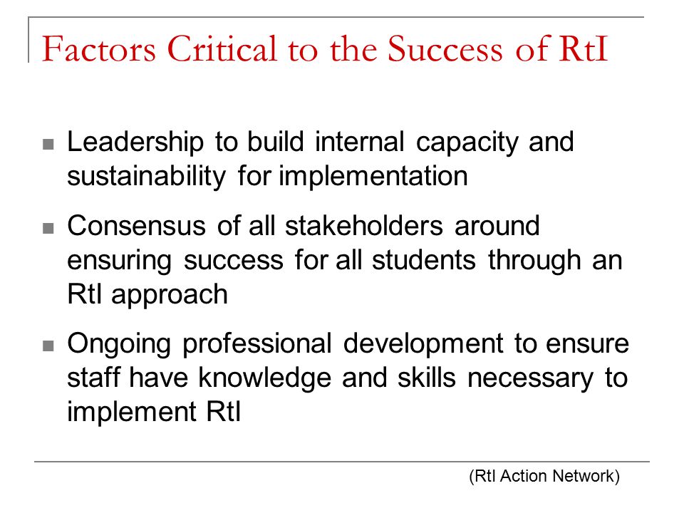 Factors Critical to the Success of RtI Leadership to build internal capacity and sustainability for implementation Consensus of all stakeholders around ensuring success for all students through an RtI approach Ongoing professional development to ensure staff have knowledge and skills necessary to implement RtI (RtI Action Network)