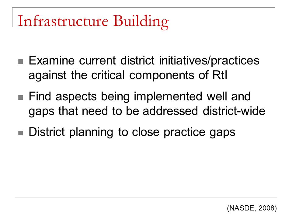 Infrastructure Building Examine current district initiatives/practices against the critical components of RtI Find aspects being implemented well and gaps that need to be addressed district-wide District planning to close practice gaps (NASDE, 2008)