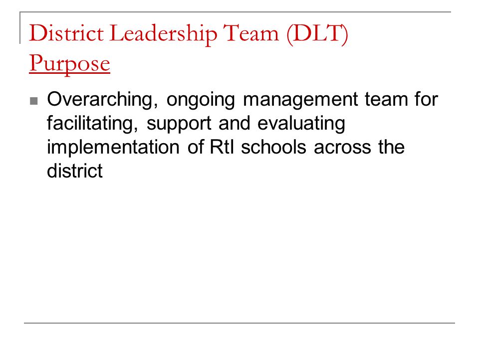 District Leadership Team (DLT) Purpose Overarching, ongoing management team for facilitating, support and evaluating implementation of RtI schools across the district