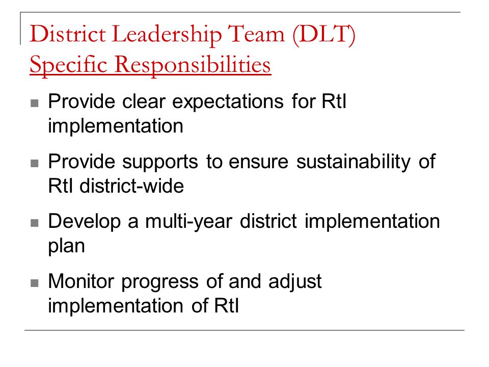 District Leadership Team (DLT) Specific Responsibilities Provide clear expectations for RtI implementation Provide supports to ensure sustainability of RtI district-wide Develop a multi-year district implementation plan Monitor progress of and adjust implementation of RtI