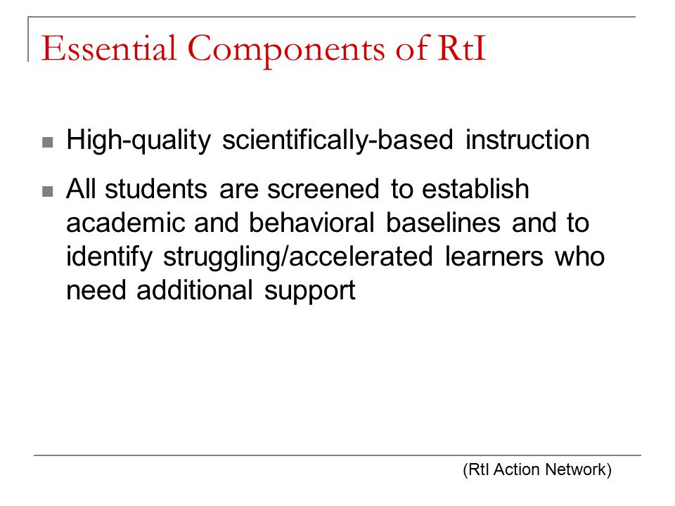 Essential Components of RtI High-quality scientifically-based instruction All students are screened to establish academic and behavioral baselines and to identify struggling/accelerated learners who need additional support (RtI Action Network)