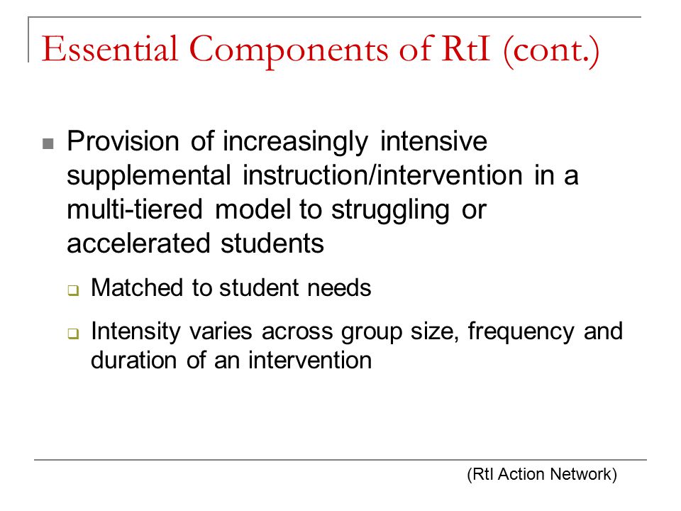 Essential Components of RtI (cont.) Provision of increasingly intensive supplemental instruction/intervention in a multi-tiered model to struggling or accelerated students  Matched to student needs  Intensity varies across group size, frequency and duration of an intervention (RtI Action Network)