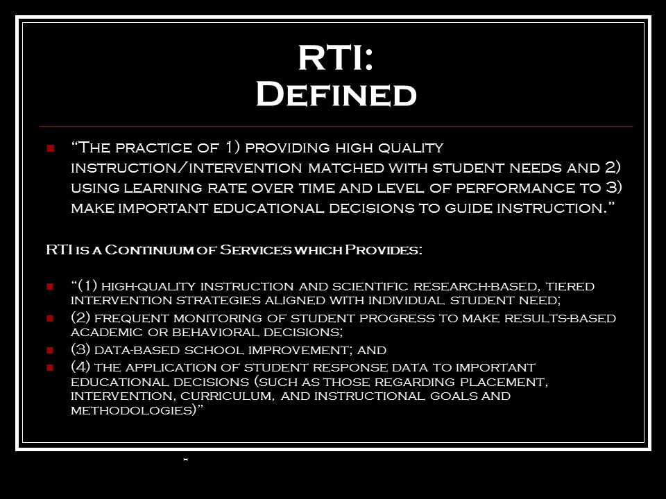 RTI: Defined The practice of 1) providing high quality instruction/intervention matched with student needs and 2) using learning rate over time and level of performance to 3) make important educational decisions to guide instruction. RTI is a Continuum of Services which Provides: (1) high-quality instruction and scientific research-based, tiered intervention strategies aligned with individual student need; (2) frequent monitoring of student progress to make results-based academic or behavioral decisions; (3) data-based school improvement; and (4) the application of student response data to important educational decisions (such as those regarding placement, intervention, curriculum, and instructional goals and methodologies) -