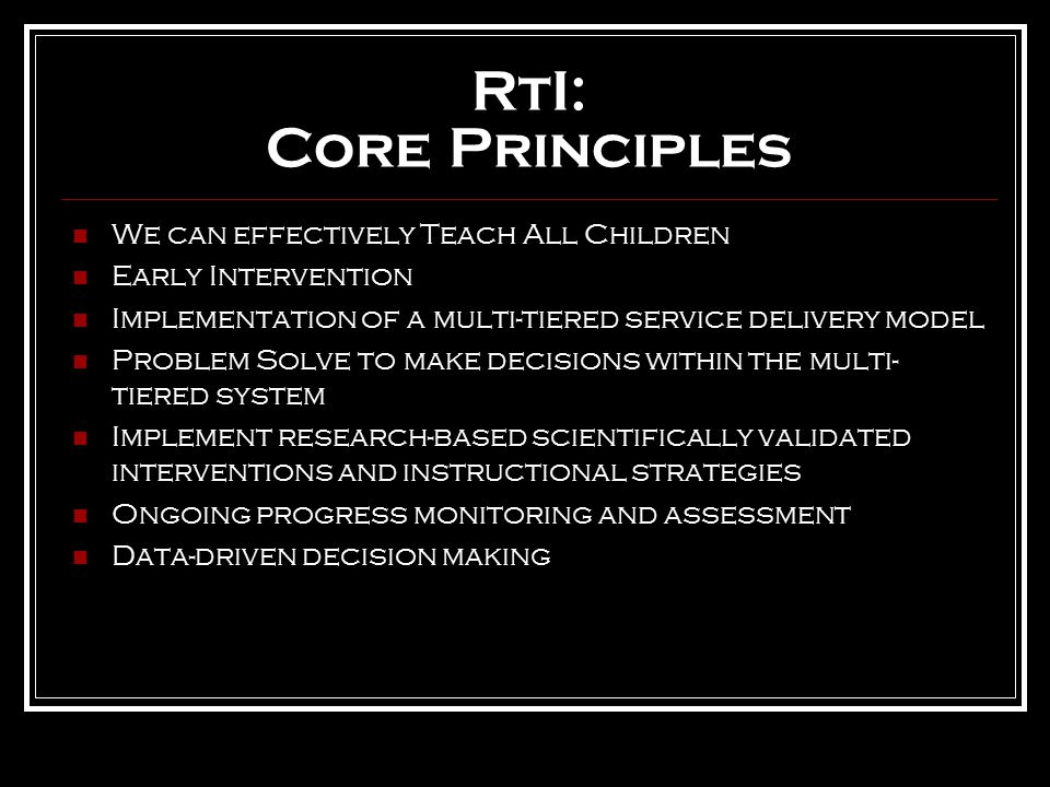 RtI: Core Principles We can effectively Teach All Children Early Intervention Implementation of a multi-tiered service delivery model Problem Solve to make decisions within the multi- tiered system Implement research-based scientifically validated interventions and instructional strategies Ongoing progress monitoring and assessment Data-driven decision making
