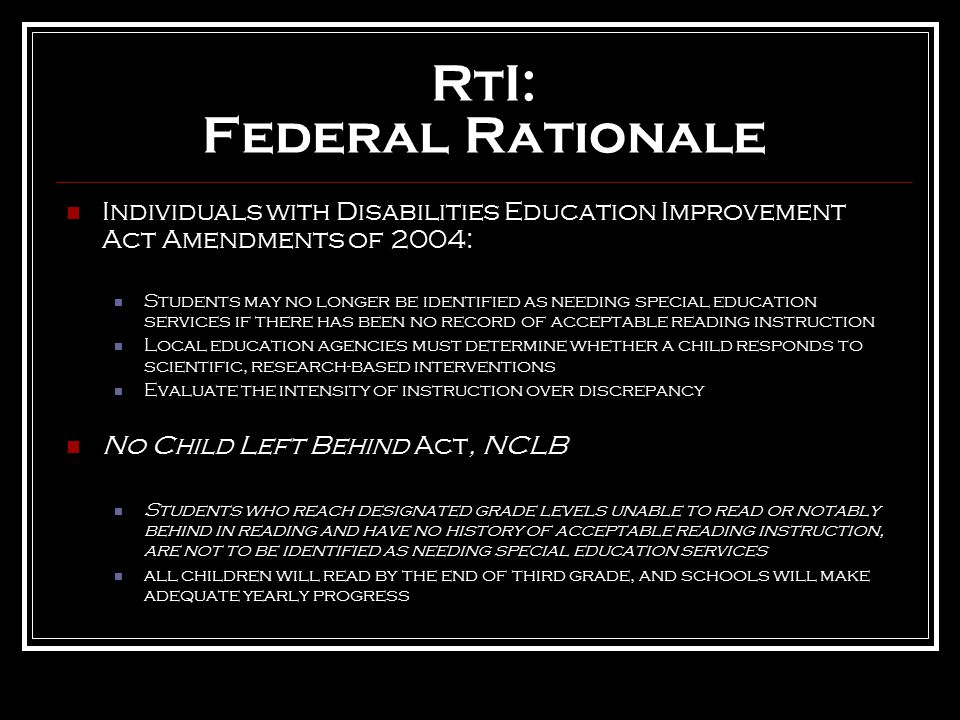RtI: Federal Rationale Individuals with Disabilities Education Improvement Act Amendments of 2004: Students may no longer be identified as needing special education services if there has been no record of acceptable reading instruction Local education agencies must determine whether a child responds to scientific, research-based interventions Evaluate the intensity of instruction over discrepancy No Child Left Behind Act, NCLB Students who reach designated grade levels unable to read or notably behind in reading and have no history of acceptable reading instruction, are not to be identified as needing special education services all children will read by the end of third grade, and schools will make adequate yearly progress