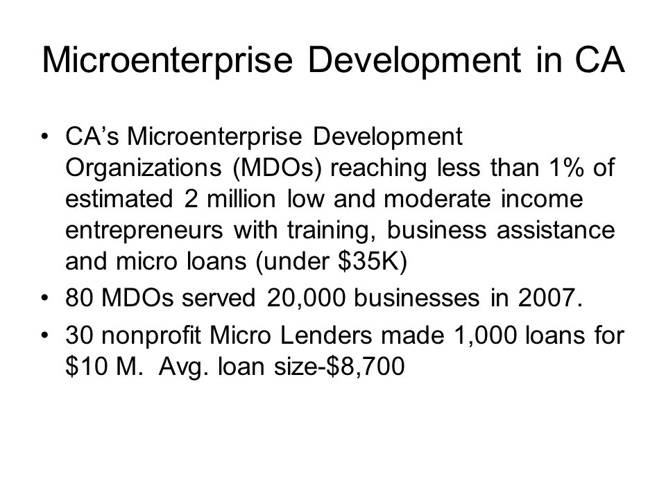 Microenterprise Development in CA CA’s Microenterprise Development Organizations (MDOs) reaching less than 1% of estimated 2 million low and moderate income entrepreneurs with training, business assistance and micro loans (under $35K) 80 MDOs served 20,000 businesses in 2007.
