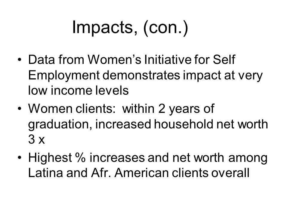 Impacts, (con.) Data from Women’s Initiative for Self Employment demonstrates impact at very low income levels Women clients: within 2 years of graduation, increased household net worth 3 x Highest % increases and net worth among Latina and Afr.