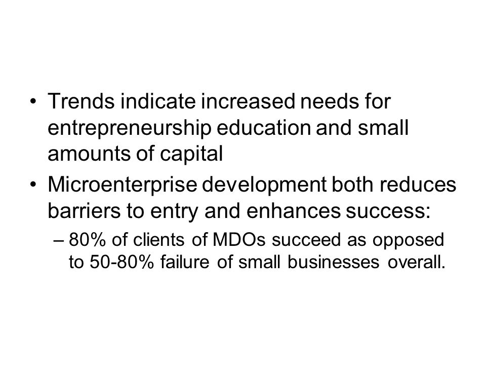 Trends indicate increased needs for entrepreneurship education and small amounts of capital Microenterprise development both reduces barriers to entry and enhances success: –80% of clients of MDOs succeed as opposed to 50-80% failure of small businesses overall.