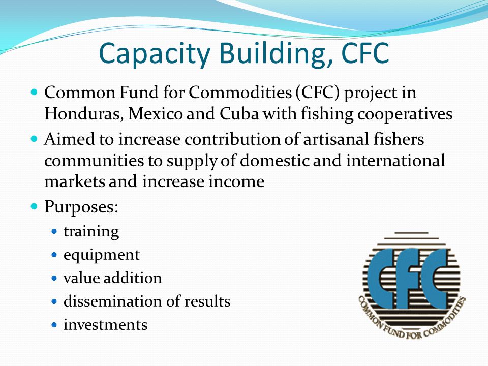 Capacity Building, CFC Common Fund for Commodities (CFC) project in Honduras, Mexico and Cuba with fishing cooperatives Aimed to increase contribution of artisanal fishers communities to supply of domestic and international markets and increase income Purposes: training equipment value addition dissemination of results investments