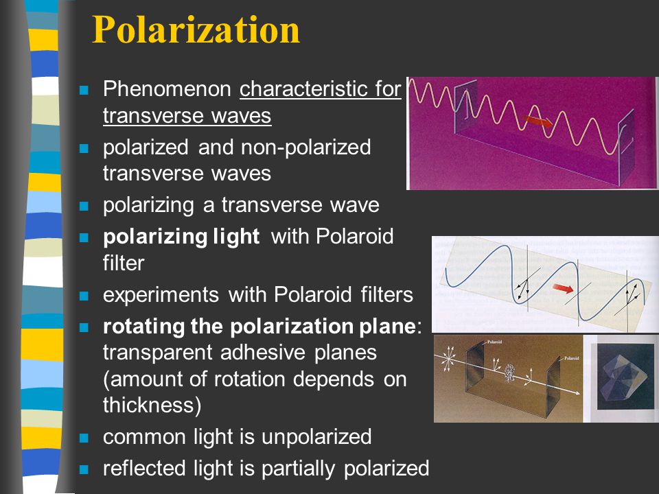 Polarization n Phenomenon characteristic for transverse waves n polarized and non-polarized transverse waves n polarizing a transverse wave n polarizing light with Polaroid filter n experiments with Polaroid filters n rotating the polarization plane: transparent adhesive planes (amount of rotation depends on thickness) n common light is unpolarized n reflected light is partially polarized
