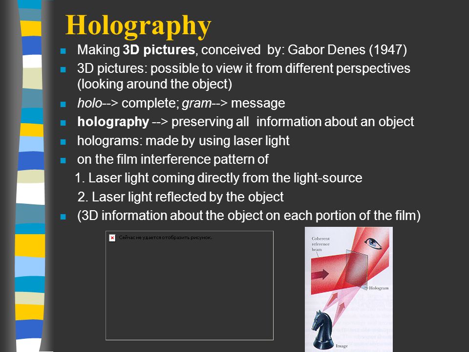 Holography n Making 3D pictures, conceived by: Gabor Denes (1947) n 3D pictures: possible to view it from different perspectives (looking around the object) n holo--> complete; gram--> message n holography --> preserving all information about an object n holograms: made by using laser light n on the film interference pattern of 1.