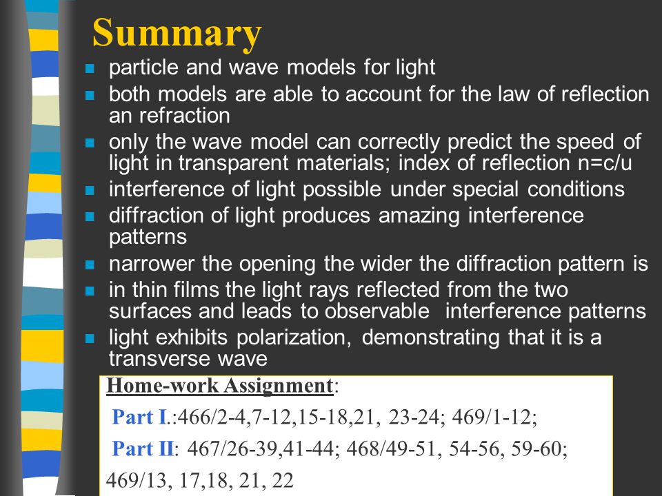 Summary n particle and wave models for light n both models are able to account for the law of reflection an refraction n only the wave model can correctly predict the speed of light in transparent materials; index of reflection n=c/u n interference of light possible under special conditions n diffraction of light produces amazing interference patterns n narrower the opening the wider the diffraction pattern is n in thin films the light rays reflected from the two surfaces and leads to observable interference patterns n light exhibits polarization, demonstrating that it is a transverse wave Home-work Assignment: Part I.:466/2-4,7-12,15-18,21, 23-24; 469/1-12; Part II: 467/26-39,41-44; 468/49-51, 54-56, 59-60; 469/13, 17,18, 21, 22