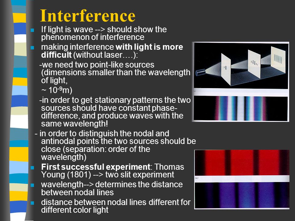 Interference n If light is wave --> should show the phenomenon of interference n making interference with light is more difficult (without laser….): -we need two point-like sources (dimensions smaller than the wavelength of light, ~ m) -in order to get stationary patterns the two sources should have constant phase- difference, and produce waves with the same wavelength.