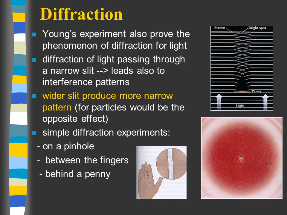 Diffraction n Young’s experiment also prove the phenomenon of diffraction for light n diffraction of light passing through a narrow slit --> leads also to interference patterns n wider slit produce more narrow pattern (for particles would be the opposite effect) n simple diffraction experiments: - on a pinhole - between the fingers - behind a penny